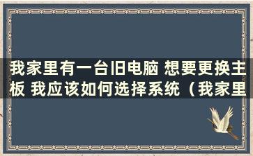 我家里有一台旧电脑 想要更换主板 我应该如何选择系统（我家里有一台旧电脑 想要更换主板 我应该如何选择电脑）